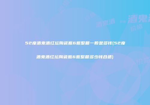 52度酒鬼酒红坛陶瓷瓶6瓶整箱一般是多钱(52度酒鬼酒红坛陶瓷瓶6瓶整箱多少钱合适)