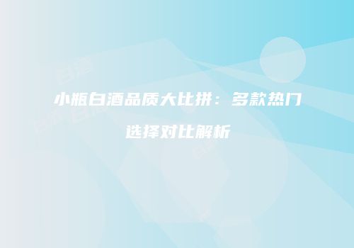 小瓶白酒品质大比拼：多款热门选择对比解析