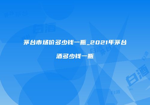 茅台市场价多少钱一瓶_2021年茅台酒多少钱一瓶