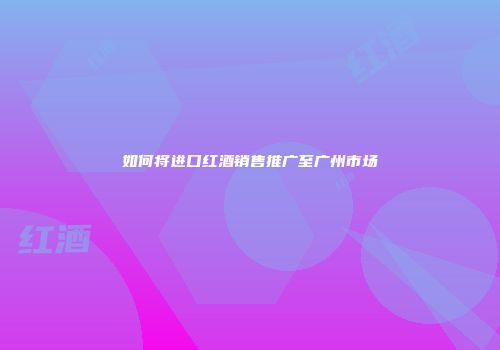 如何将进口红酒销售推广至广州市场