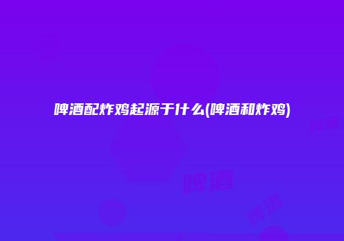 啤酒配炸鸡起源于什么(啤酒和炸鸡)