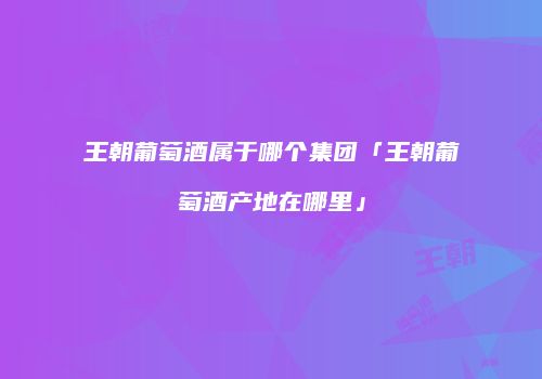 王朝葡萄酒属于哪个集团「王朝葡萄酒产地在哪里」