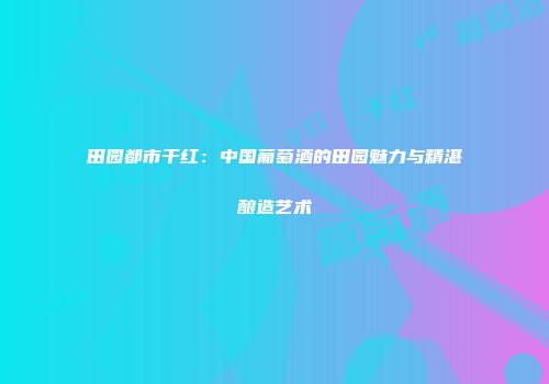 田园都市干红：中国葡萄酒的田园魅力与精湛酿造艺术