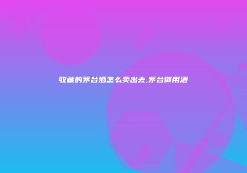 收藏的茅台酒怎么卖出去,茅台御用酒