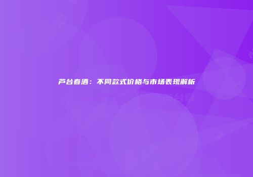 芦台春酒：不同款式价格与市场表现解析