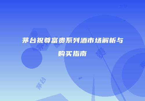 茅台祝尊富贵系列酒市场解析与购买指南