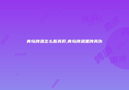 青岛啤酒怎么看真假,青岛啤酒黑啤真伪