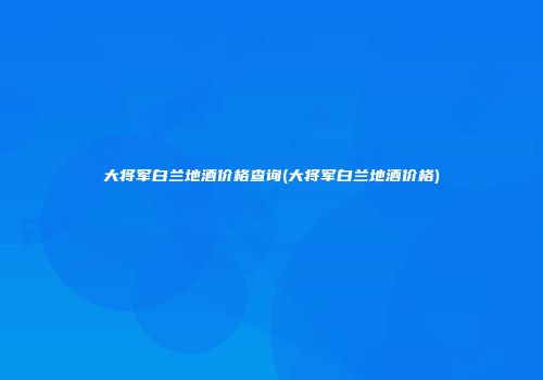 大将军白兰地酒价格查询(大将军白兰地酒价格)