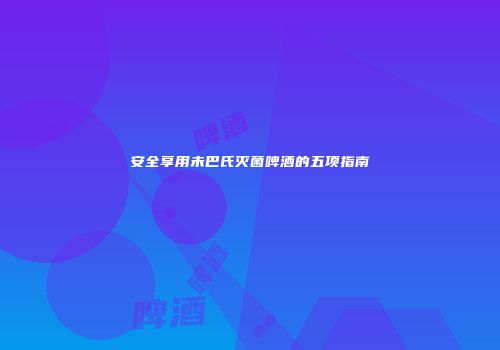安全享用未巴氏灭菌啤酒的五项指南
