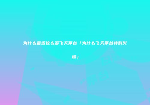 为什么最近这么多飞天茅台「为什么飞天茅台特别火爆」