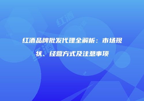 红酒品牌批发代理全解析：市场现状、经营方式及注意事项