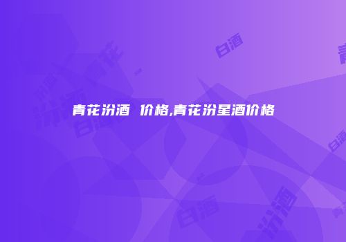 青花汾酒 价格,青花汾星酒价格