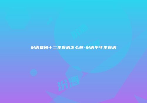 汾酒集团十二生肖酒怎么样-汾酒牛年生肖酒