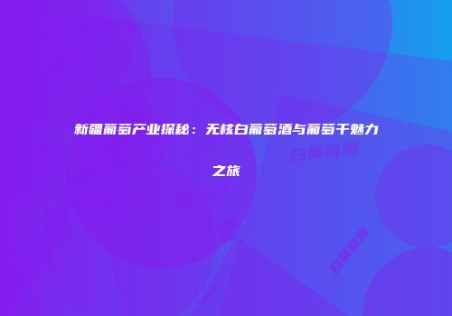 新疆葡萄产业探秘：无核白葡萄酒与葡萄干魅力之旅