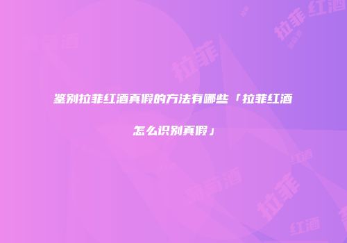鉴别拉菲红酒真假的方法有哪些「拉菲红酒怎么识别真假」