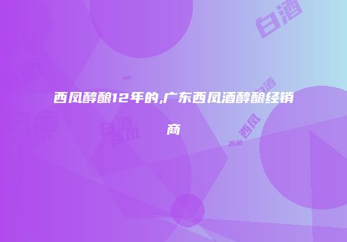 西凤醇酿12年的,广东西凤酒醇酿经销商
