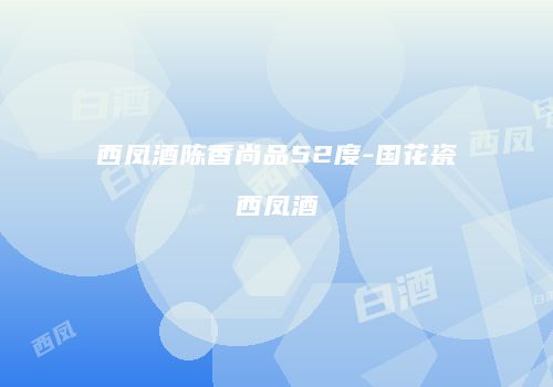 西凤酒陈香尚品52度-国花瓷西凤酒
