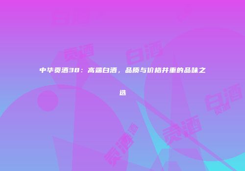 中华贡酒38：高端白酒，品质与价格并重的品味之选