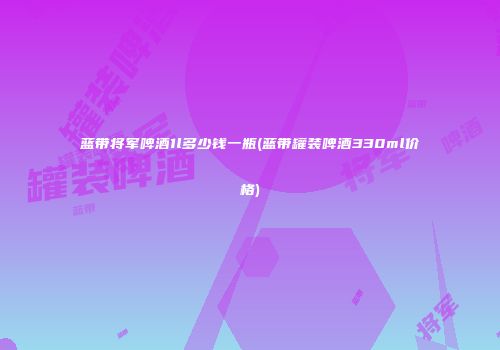 蓝带将军啤酒1l多少钱一瓶(蓝带罐装啤酒330ml价格)