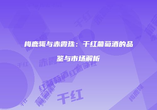 梅鹿辄与赤霞珠：干红葡萄酒的品鉴与市场解析