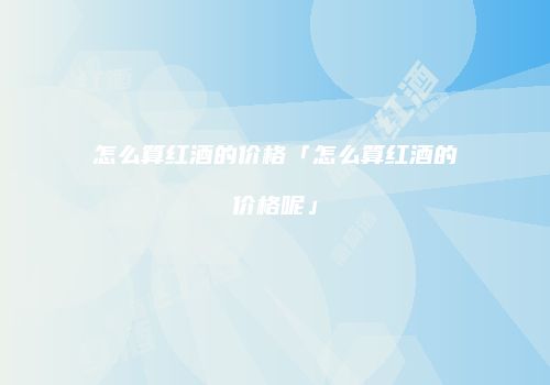 怎么算红酒的价格「怎么算红酒的价格呢」