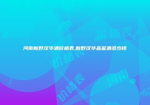 河南新野汉华酒价格表,新野汉华品鉴酒多少钱