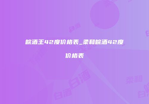 皖酒王42度价格表_柔和皖酒42度价格表