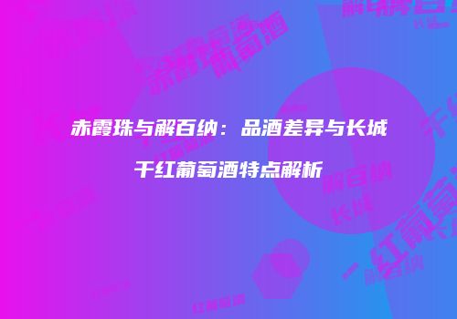 赤霞珠与解百纳：品酒差异与长城干红葡萄酒特点解析
