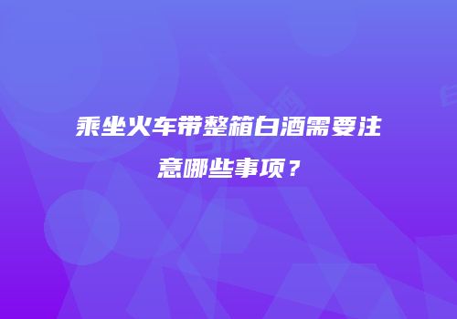 乘坐火车带整箱白酒需要注意哪些事项？
