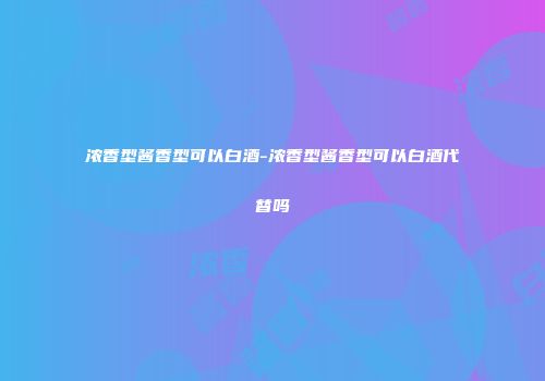 浓香型酱香型可以白酒-浓香型酱香型可以白酒代替吗