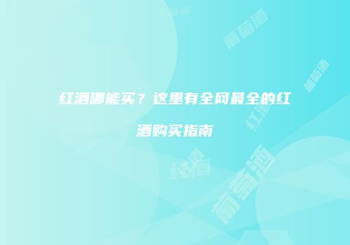 红酒哪能买？这里有全网最全的红酒购买指南