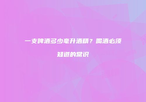 一支啤酒多少毫升酒精？喝酒必须知道的常识