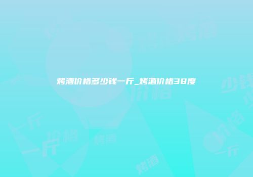 烤酒价格多少钱一斤_烤酒价格38度