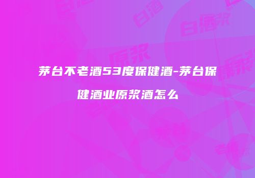 茅台不老酒53度保健酒-茅台保健酒业原浆酒怎么