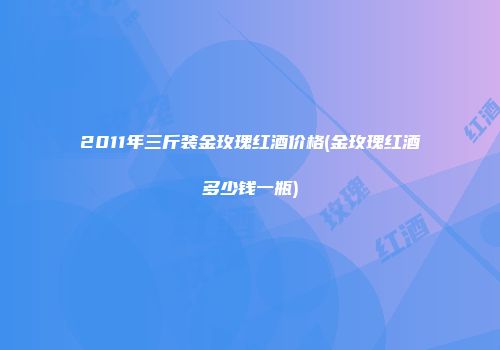 2011年三斤装金玫瑰红酒价格(金玫瑰红酒多少钱一瓶)