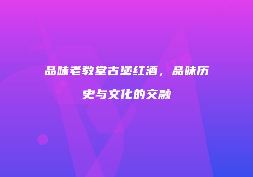 品味老教堂古堡红酒，品味历史与文化的交融