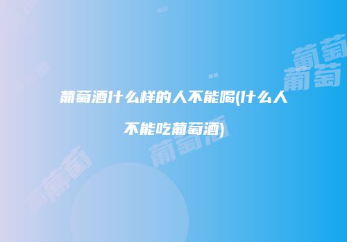 葡萄酒什么样的人不能喝(什么人不能吃葡萄酒)