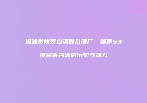 探秘贵州茅台镇郎台酒厂：赖茅53度酱香白酒的历史与魅力