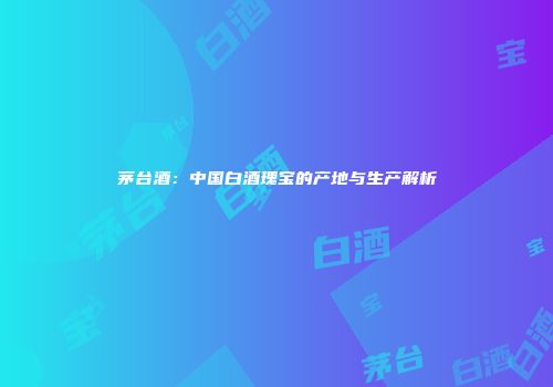 茅台酒：中国白酒瑰宝的产地与生产解析