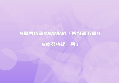 5星四特酒45度价格「四特酒五星45度多少钱一瓶」