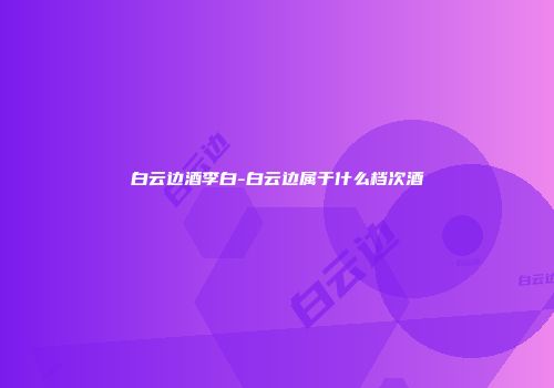 白云边酒李白-白云边属于什么档次酒