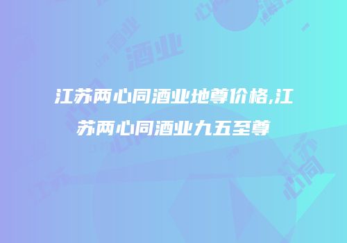 江苏两心同酒业地尊价格,江苏两心同酒业九五至尊
