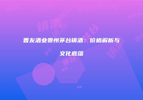 香友酒业贵州茅台镇酒：价格解析与文化底蕴