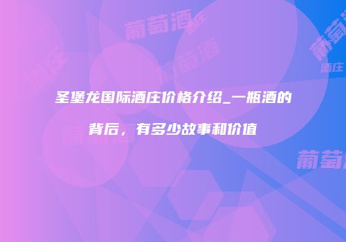 圣堡龙国际酒庄价格介绍_一瓶酒的背后，有多少故事和价值