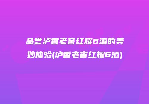 品尝泸香老窖红耀6酒的美妙体验(泸香老窖红耀6酒)