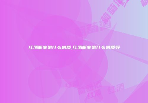红酒瓶塞是什么材质,红酒瓶塞是什么材质好