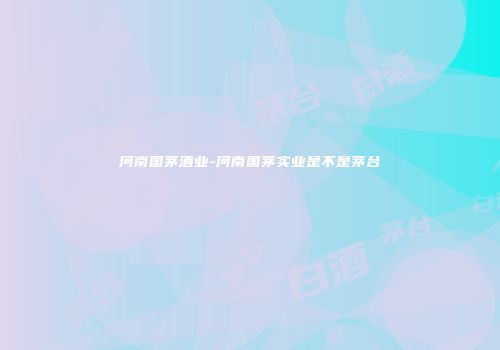 河南国茅酒业-河南国茅实业是不是茅台