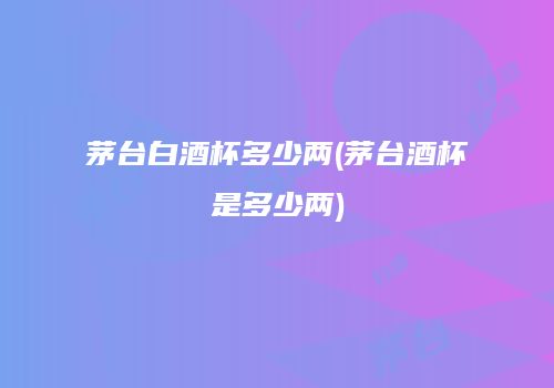 茅台白酒杯多少两(茅台酒杯是多少两)
