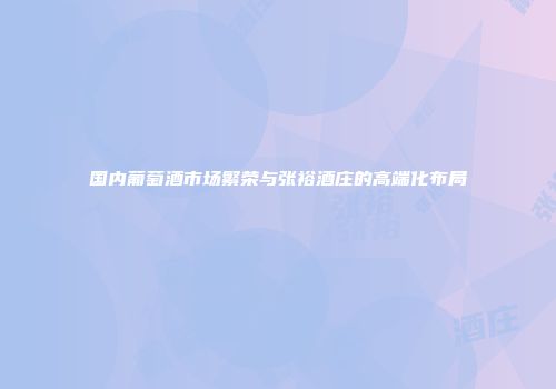 国内葡萄酒市场繁荣与张裕酒庄的高端化布局