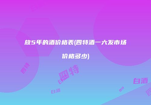 放5年的酒价格表(四特酒一六发市场价格多少)